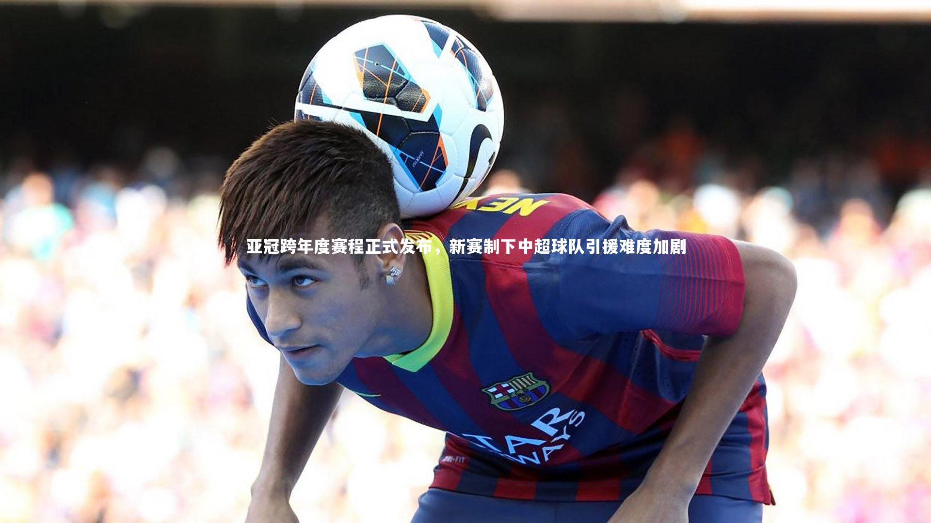 亚冠跨年度赛程正式发布，新赛制下中超球队引援难度加剧