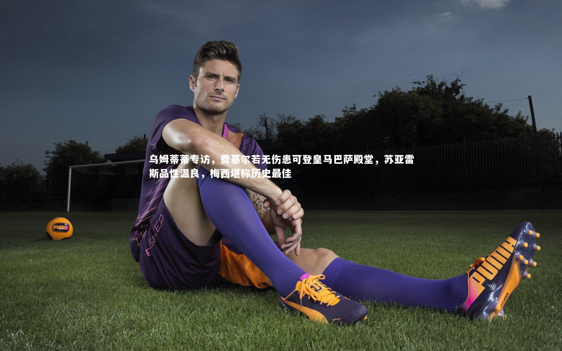 乌姆蒂蒂专访，费基尔若无伤患可登皇马巴萨殿堂，苏亚雷斯品性温良，梅西堪称历史最佳